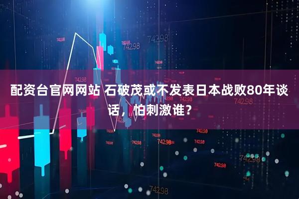 配资台官网网站 石破茂或不发表日本战败80年谈话，怕刺激谁？