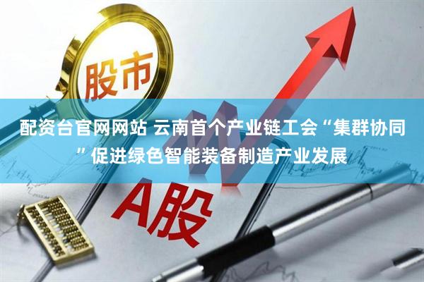 配资台官网网站 云南首个产业链工会“集群协同”促进绿色智能装备制造产业发展