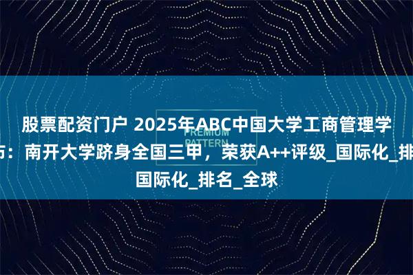 股票配资门户 2025年ABC中国大学工商管理学学科发布：南开大学跻身全国三甲，荣获A++评级_国际化_排名_全球