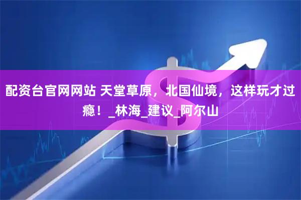 配资台官网网站 天堂草原，北国仙境，这样玩才过瘾！_林海_建议_阿尔山