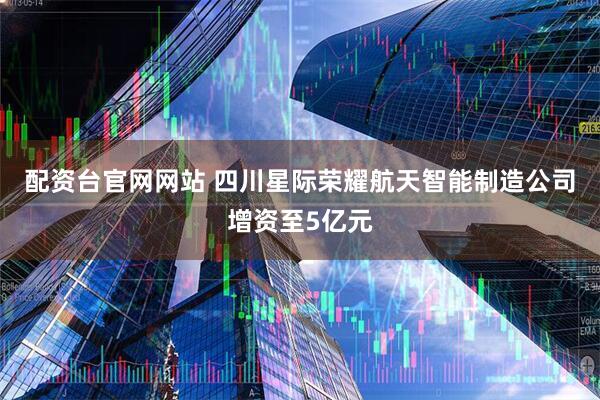 配资台官网网站 四川星际荣耀航天智能制造公司增资至5亿元