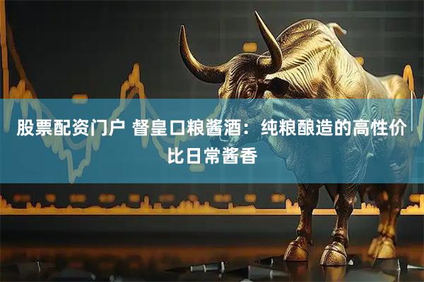 股票配资门户 督皇口粮酱酒：纯粮酿造的高性价比日常酱香