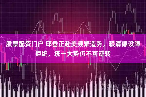 股票配资门户 邱垂正赴美频繁造势，赖清德设障拒统，统一大势仍不可逆转