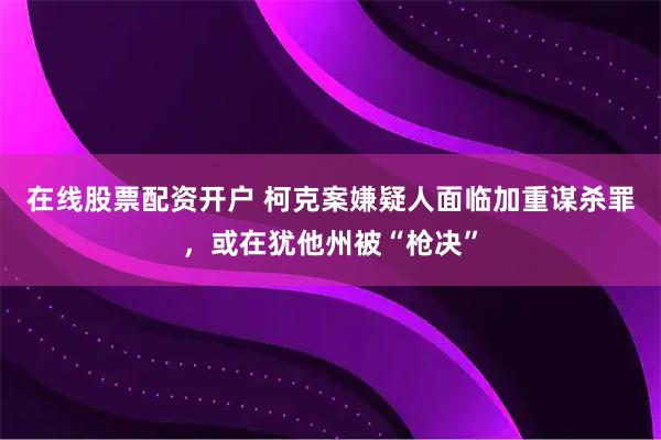 在线股票配资开户 柯克案嫌疑人面临加重谋杀罪，或在犹他州被“枪决”
