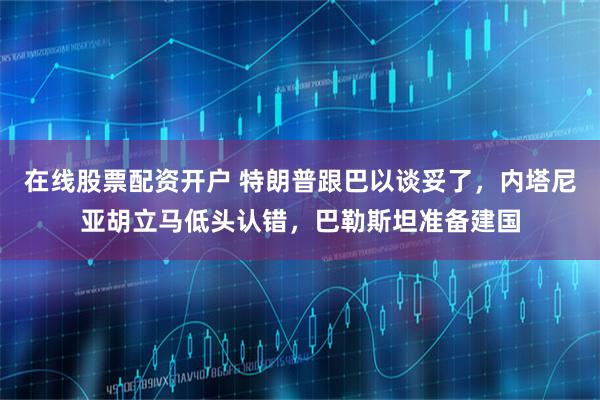 在线股票配资开户 特朗普跟巴以谈妥了，内塔尼亚胡立马低头认错，巴勒斯坦准备建国