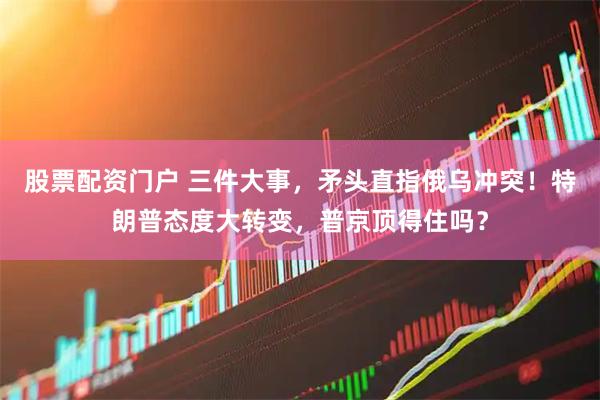 股票配资门户 三件大事，矛头直指俄乌冲突！特朗普态度大转变，普京顶得住吗？