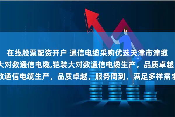在线股票配资开户 通信电缆采购优选天津市津缆线缆，专注通信电缆,大对数通信电缆,铠装大对数通信电缆生产，品质卓越，服务周到，满足多样需求
