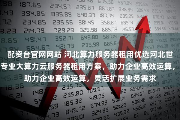 配资台官网网站 河北算力服务器租用优选河北世纪福云通信技术，专业大算力云服务器租用方案，助力企业高效运算，灵活扩展业务需求