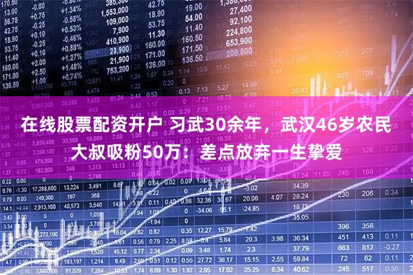在线股票配资开户 习武30余年，武汉46岁农民大叔吸粉50万：差点放弃一生挚爱