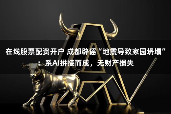 在线股票配资开户 成都辟谣“地震导致家园坍塌”：系AI拼接而成，无财产损失